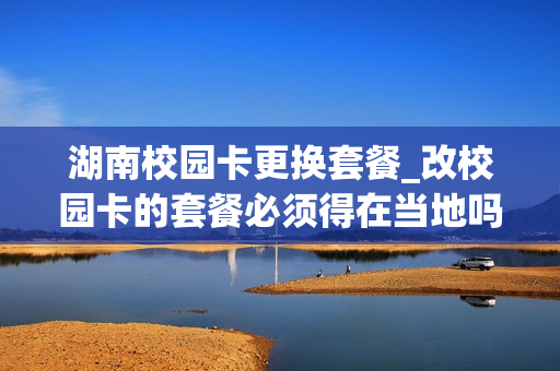湖南校园卡更换套餐_改校园卡的套餐必须得在当地吗