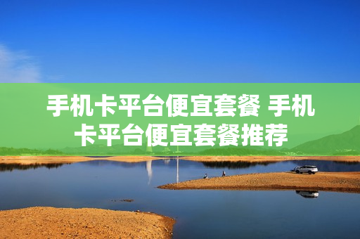 手机卡平台便宜套餐 手机卡平台便宜套餐推荐