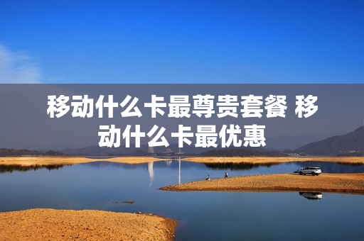 移动什么卡最尊贵套餐 移动什么卡最优惠