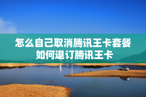 怎么自己取消腾讯王卡套餐 如何退订腾讯王卡