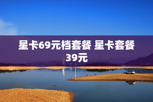 星卡69元档套餐 星卡套餐39元