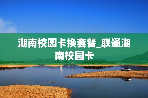 湖南校园卡换套餐_联通湖南校园卡