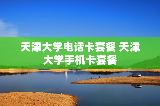 天津大学电话卡套餐 天津大学手机卡套餐