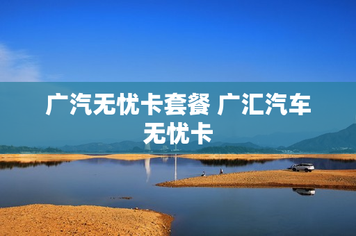广汽无忧卡套餐 广汇汽车无忧卡