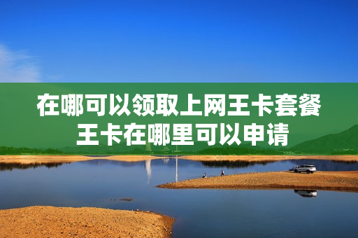 在哪可以领取上网王卡套餐 王卡在哪里可以申请