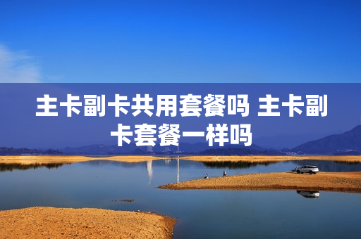 主卡副卡共用套餐吗 主卡副卡套餐一样吗