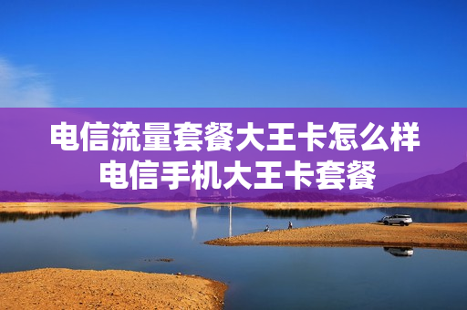 电信流量套餐大王卡怎么样 电信手机大王卡套餐