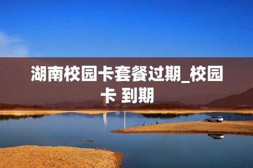 湖南校园卡套餐过期_校园卡 到期
