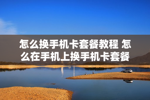 怎么换手机卡套餐教程 怎么在手机上换手机卡套餐