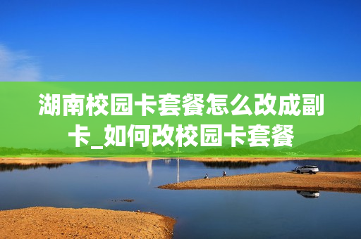 湖南校园卡套餐怎么改成副卡_如何改校园卡套餐