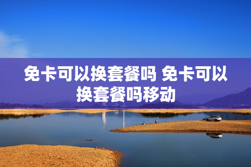 免卡可以换套餐吗 免卡可以换套餐吗移动