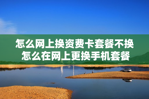 怎么网上换资费卡套餐不换 怎么在网上更换手机套餐
