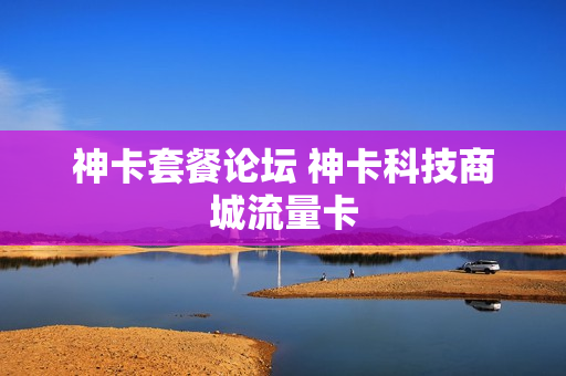 神卡套餐论坛 神卡科技商城流量卡
