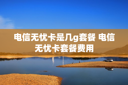 电信无忧卡是几g套餐 电信无忧卡套餐费用