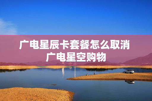 广电星辰卡套餐怎么取消 广电星空购物