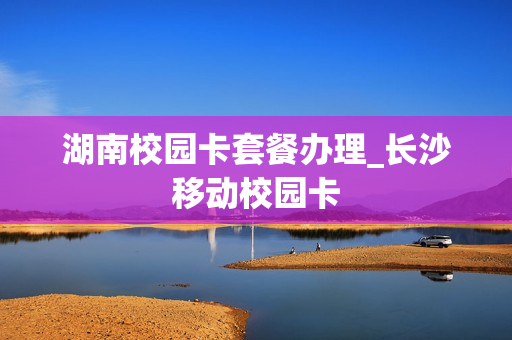 湖南校园卡套餐办理_长沙移动校园卡