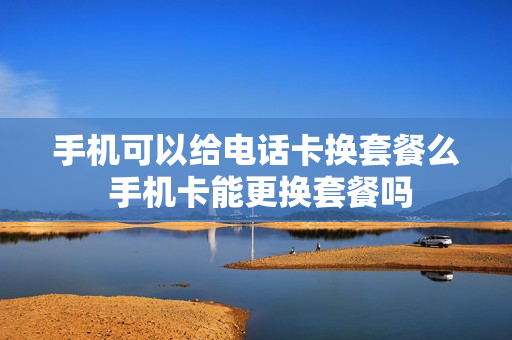 手机可以给电话卡换套餐么 手机卡能更换套餐吗