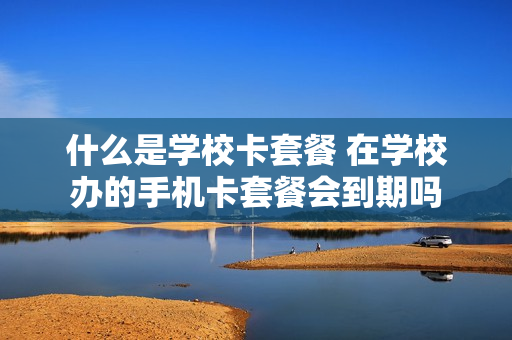 什么是学校卡套餐 在学校办的手机卡套餐会到期吗