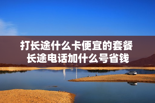 打长途什么卡便宜的套餐 长途电话加什么号省钱