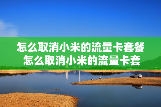 怎么取消小米的流量卡套餐 怎么取消小米的流量卡套餐移动