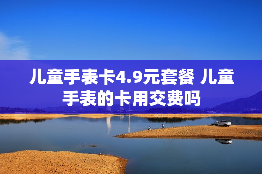 儿童手表卡4.9元套餐 儿童手表的卡用交费吗