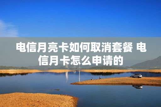 电信月亮卡如何取消套餐 电信月卡怎么申请的