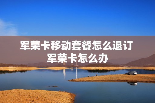 军荣卡移动套餐怎么退订 军荣卡怎么办