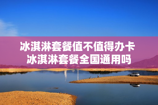冰淇淋套餐值不值得办卡 冰淇淋套餐全国通用吗