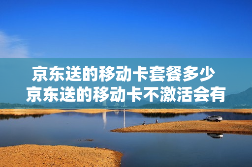 京东送的移动卡套餐多少 京东送的移动卡不激活会有什么影响吗