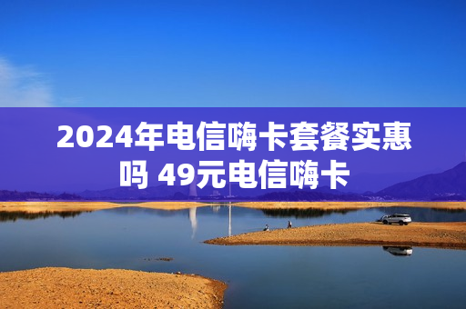 2024年电信嗨卡套餐实惠吗 49元电信嗨卡