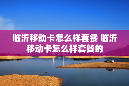临沂移动卡怎么样套餐 临沂移动卡怎么样套餐的