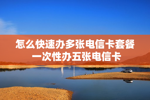 怎么快速办多张电信卡套餐 一次性办五张电信卡