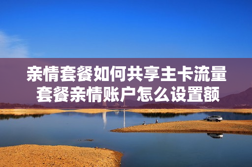 亲情套餐如何共享主卡流量 套餐亲情账户怎么设置额度