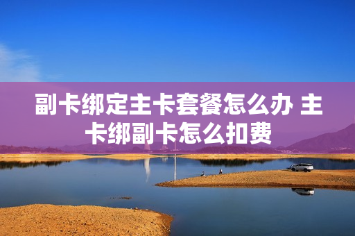 副卡绑定主卡套餐怎么办 主卡绑副卡怎么扣费