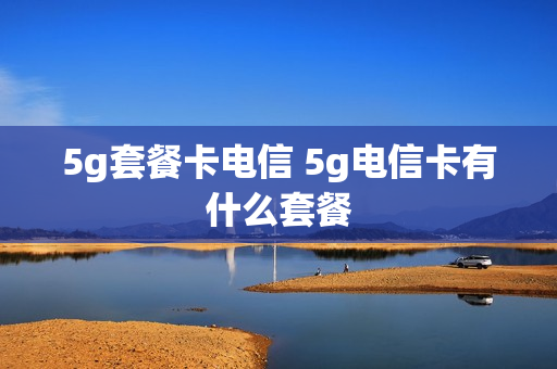 5g套餐卡电信 5g电信卡有什么套餐