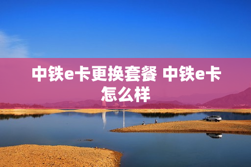 中铁e卡更换套餐 中铁e卡怎么样