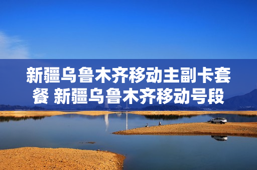 新疆乌鲁木齐移动主副卡套餐 新疆乌鲁木齐移动号段