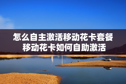 怎么自主激活移动花卡套餐 移动花卡如何自助激活