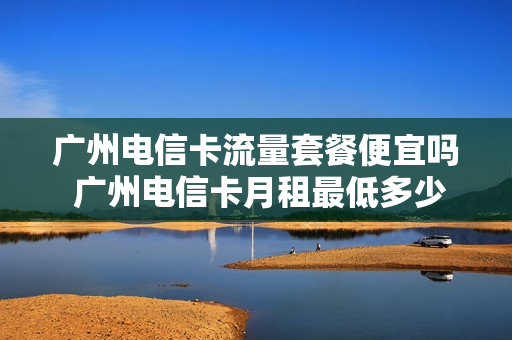 广州电信卡流量套餐便宜吗 广州电信卡月租最低多少