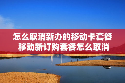 怎么取消新办的移动卡套餐 移动新订购套餐怎么取消