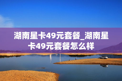 湖南星卡49元套餐_湖南星卡49元套餐怎么样