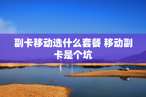 副卡移动选什么套餐 移动副卡是个坑
