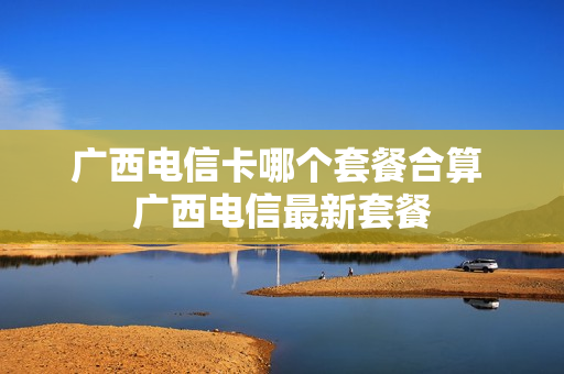 广西电信卡哪个套餐合算 广西电信最新套餐