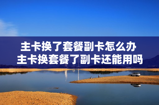 主卡换了套餐副卡怎么办 主卡换套餐了副卡还能用吗