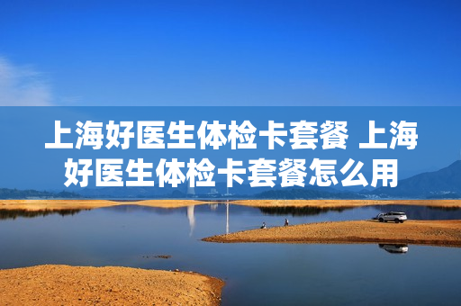 上海好医生体检卡套餐 上海好医生体检卡套餐怎么用