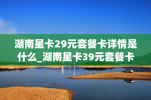 湖南星卡29元套餐卡详情是什么_湖南星卡39元套餐卡详情