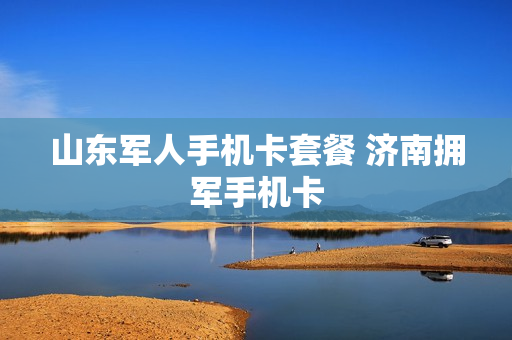 山东军人手机卡套餐 济南拥军手机卡