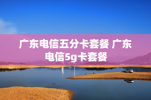 广东电信五分卡套餐 广东电信5g卡套餐