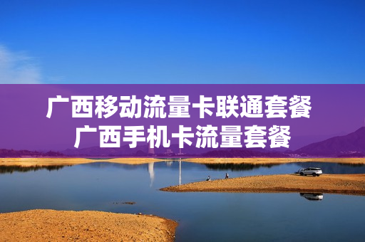 广西移动流量卡联通套餐 广西手机卡流量套餐