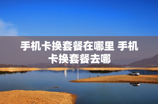 手机卡换套餐在哪里 手机卡换套餐去哪